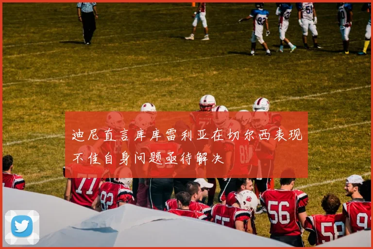 迪尼直言库库雷利亚在切尔西表现不佳自身问题亟待解决