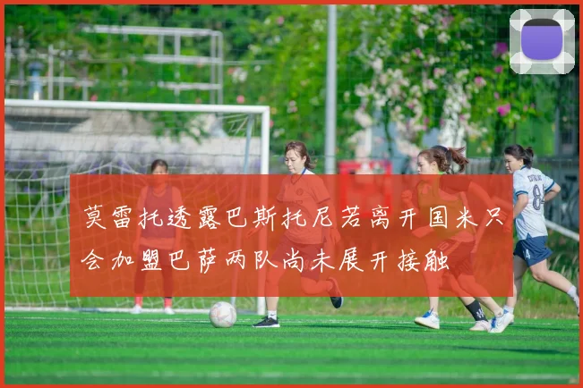 莫雷托透露巴斯托尼若离开国米只会加盟巴萨两队尚未展开接触