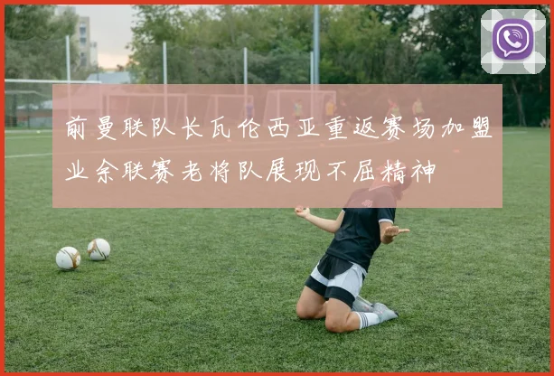 前曼联队长瓦伦西亚重返赛场加盟业余联赛老将队展现不屈精神