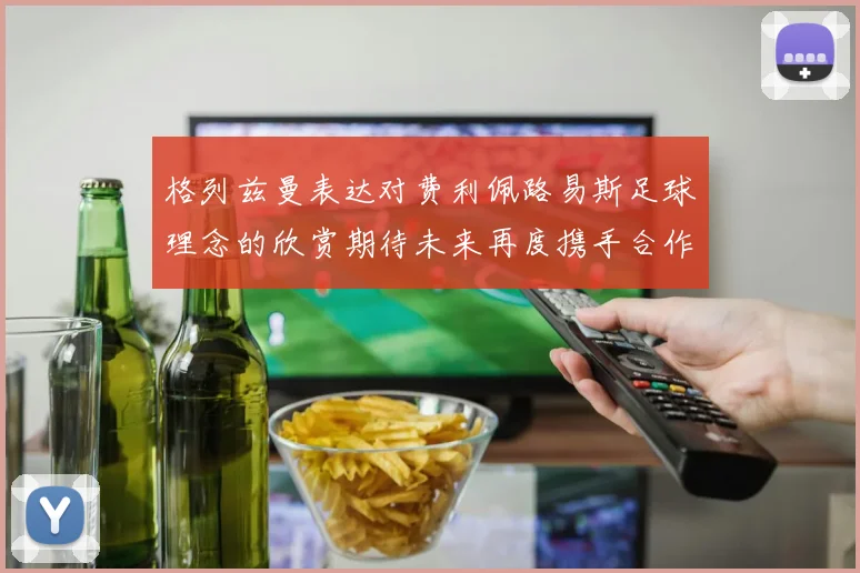 格列兹曼表达对费利佩路易斯足球理念的欣赏期待未来再度携手合作