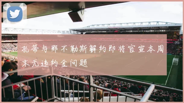 孔蒂与那不勒斯解约即将官宣本周末无违约金问题
