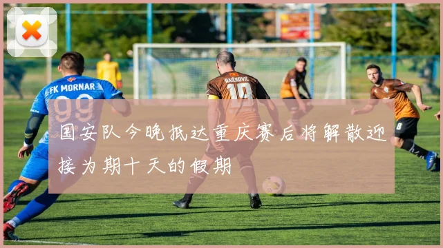 国安队今晚抵达重庆赛后将解散迎接为期十天的假期
