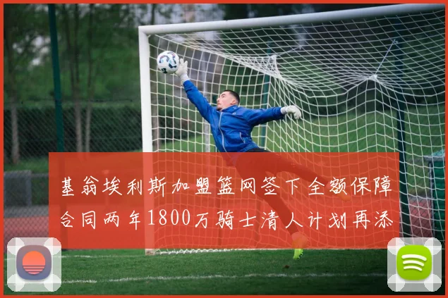 基翁埃利斯加盟篮网签下全额保障合同两年1800万骑士清人计划再添新动态