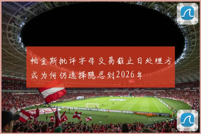 帕金斯批评字母交易截止日处理方式为何仍选择隐忍到2026年