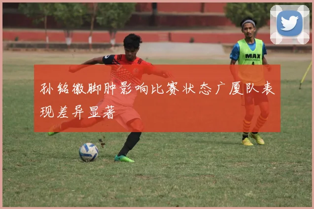 孙铭徽脚肿影响比赛状态广厦队表现差异显著