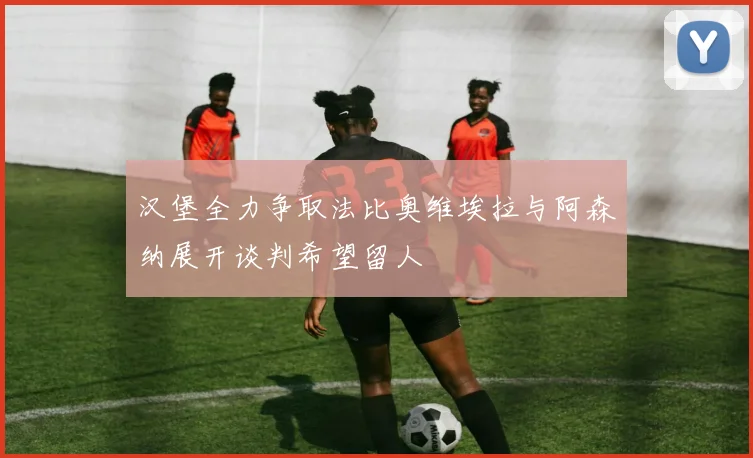 汉堡全力争取法比奥维埃拉与阿森纳展开谈判希望留人