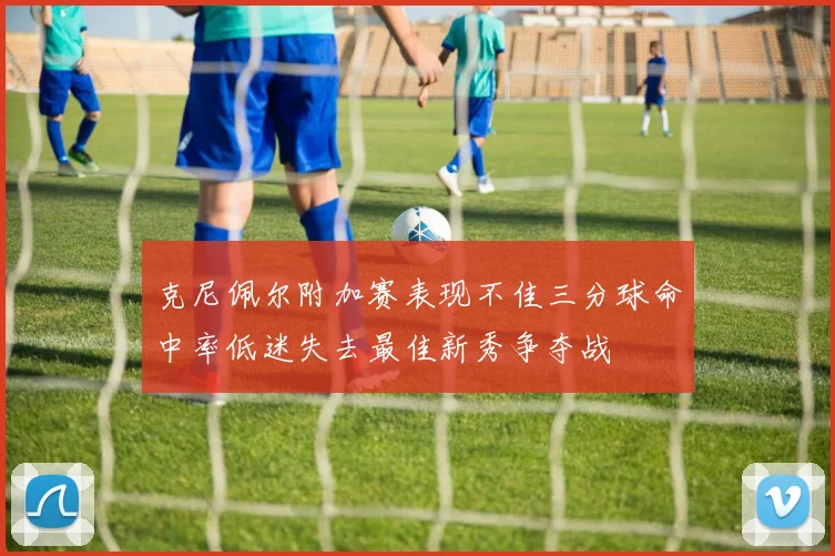 克尼佩尔附加赛表现不佳三分球命中率低迷失去最佳新秀争夺战