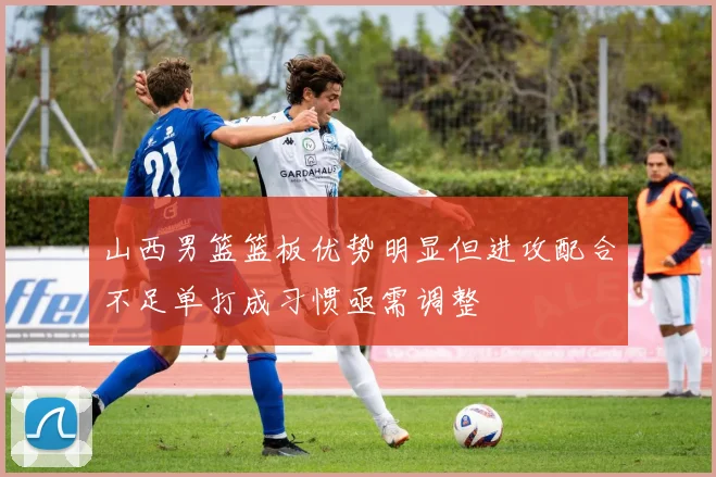 山西男篮篮板优势明显但进攻配合不足单打成习惯亟需调整
