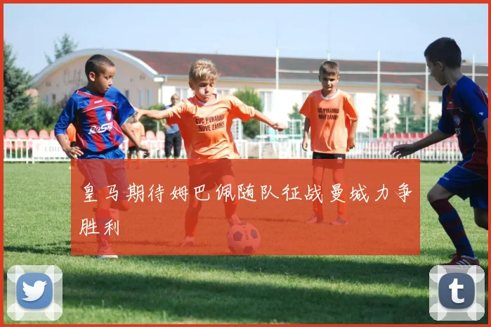 皇马期待姆巴佩随队征战曼城力争胜利