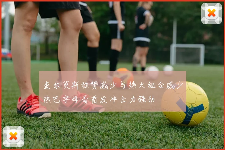 查尔莫斯称赞威少与热火组合威少热巴字母哥首发冲击力强劲