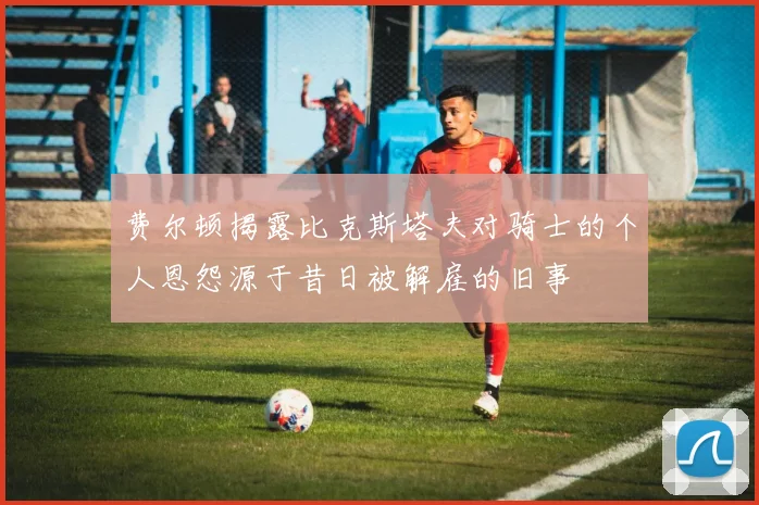 费尔顿揭露比克斯塔夫对骑士的个人恩怨源于昔日被解雇的旧事