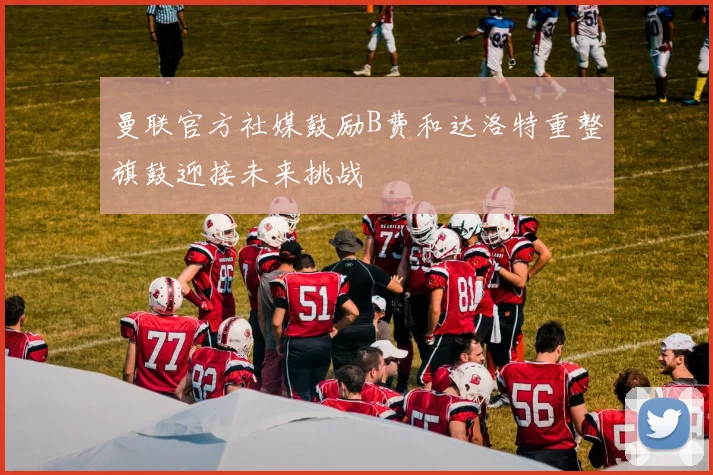 曼联官方社媒鼓励B费和达洛特重整旗鼓迎接未来挑战