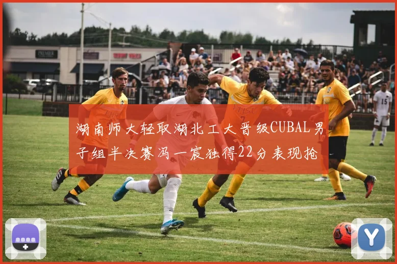 湖南师大轻取湖北工大晋级CUBAL男子组半决赛冯一宸独得22分表现抢眼