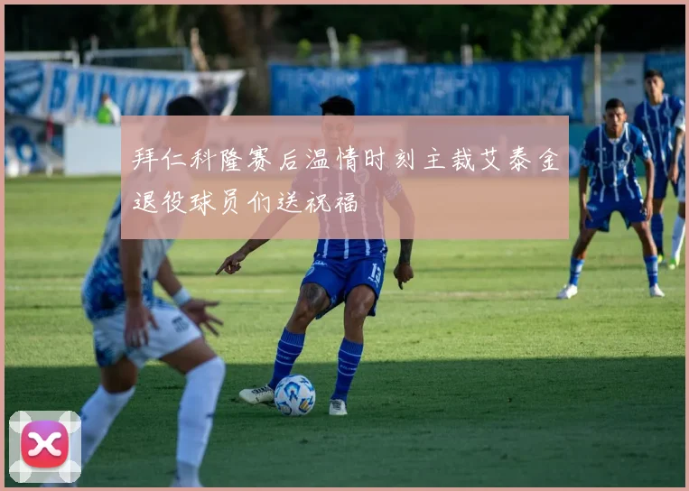 拜仁科隆赛后温情时刻主裁艾泰金退役球员们送祝福